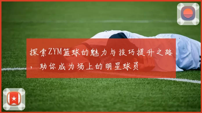 探索ZYM篮球的魅力与技巧提升之路，助你成为场上的明星球员