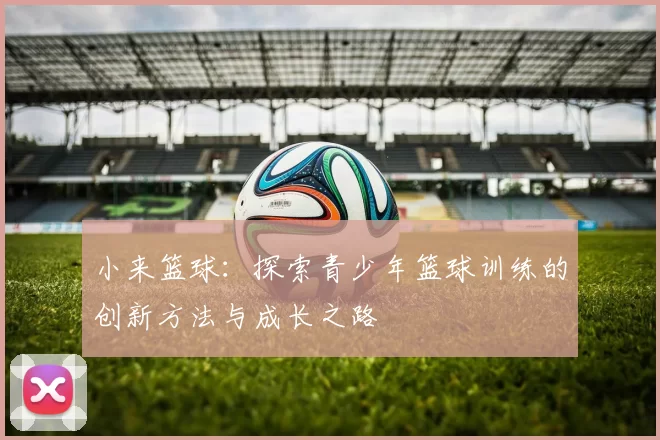 小来篮球：探索青少年篮球训练的创新方法与成长之路