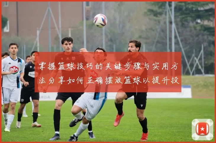 掌握篮球技巧的关键步骤与实用方法分享如何正确摆放篮球以提升投篮精准度