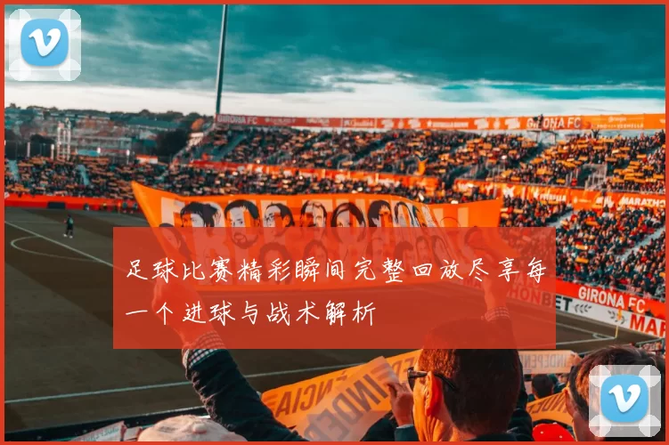 足球比赛精彩瞬间完整回放尽享每一个进球与战术解析