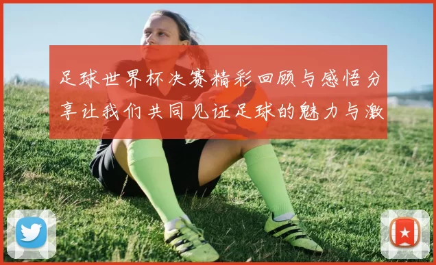 足球世界杯决赛精彩回顾与感悟分享让我们共同见证足球的魅力与激情